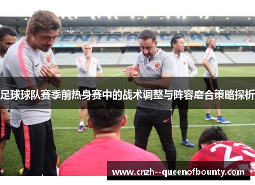 足球球队赛季前热身赛中的战术调整与阵容磨合策略探析