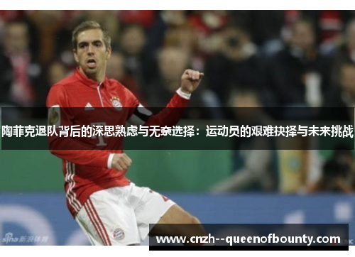 陶菲克退队背后的深思熟虑与无奈选择：运动员的艰难抉择与未来挑战